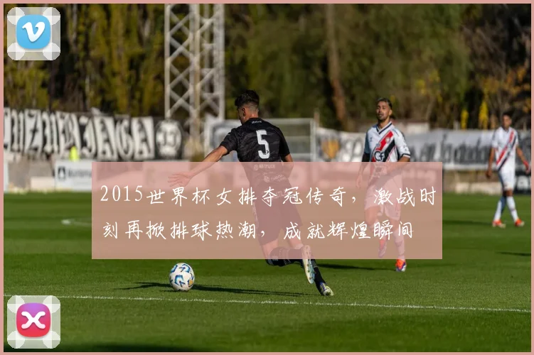 2015世界杯女排夺冠传奇，激战时刻再掀排球热潮，成就辉煌瞬间