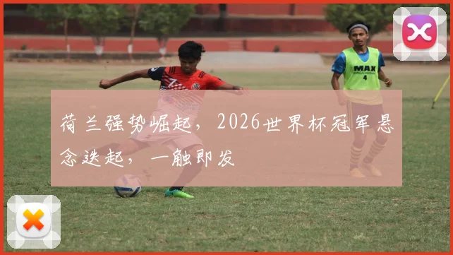 荷兰强势崛起，2026世界杯冠军悬念迭起，一触即发