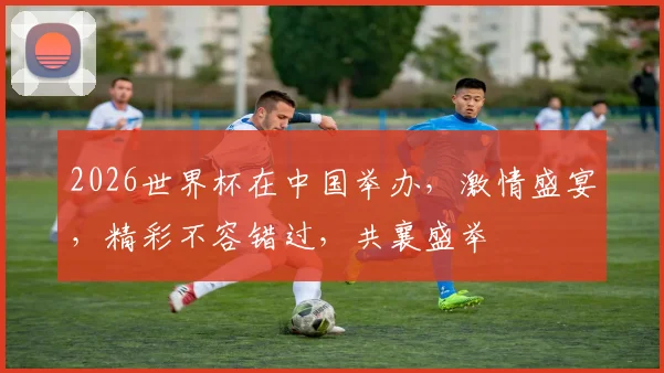 2026世界杯在中国举办，激情盛宴，精彩不容错过，共襄盛举