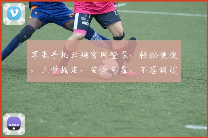 苹果手机云端官网登录，轻松便捷，三步搞定，安全可靠，不容错过，体验极致流畅