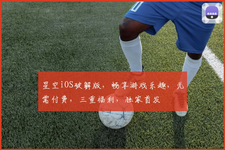 星空iOS破解版，畅享游戏乐趣，无需付费，三重福利，独家首发
