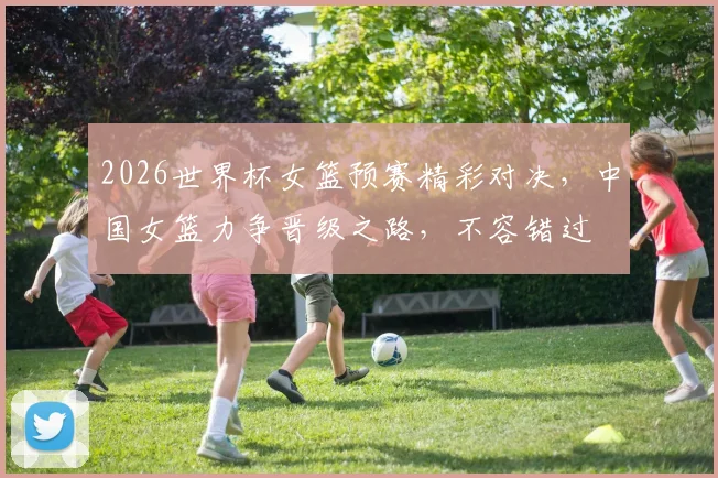 2026世界杯女篮预赛精彩对决，中国女篮力争晋级之路，不容错过